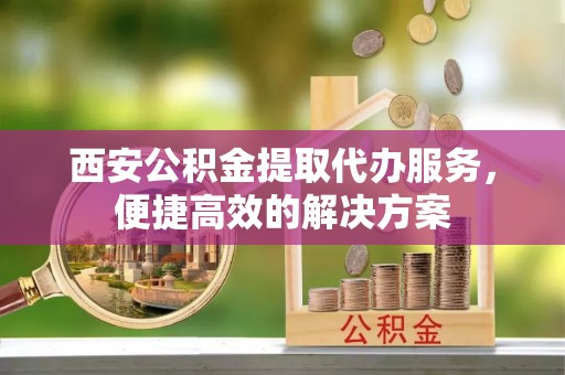 广饶西安公积金提取代办服务，便捷高效的解决方案