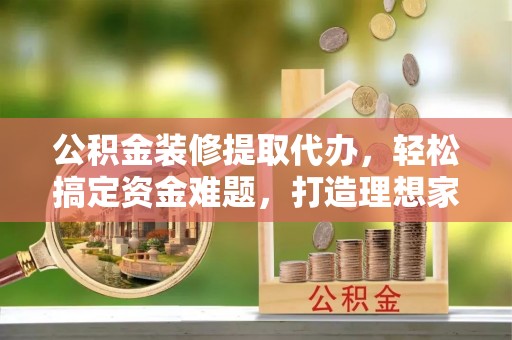 广饶公积金装修提取代办，轻松搞定资金难题，打造理想家居