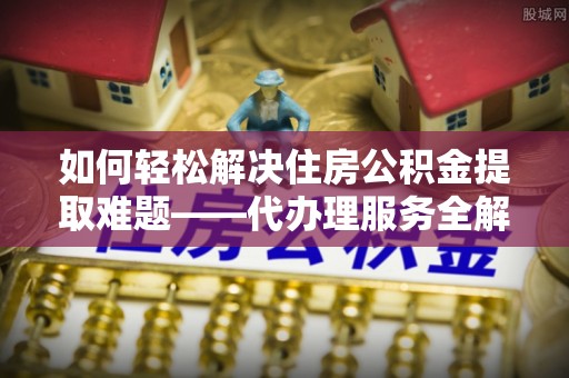 广饶如何轻松解决住房公积金提取难题——代办理服务全解析