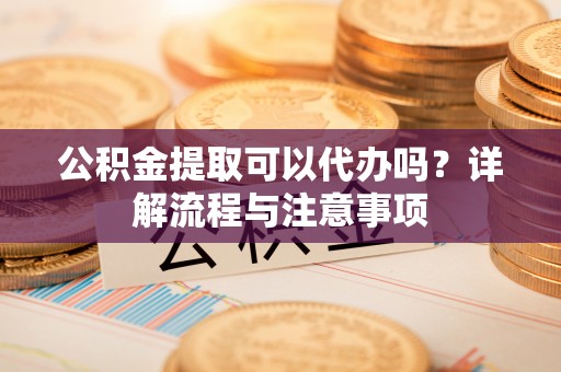 广饶公积金提取可以代办吗？详解流程与注意事项