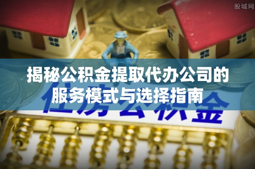广饶揭秘公积金提取代办公司的服务模式与选择指南