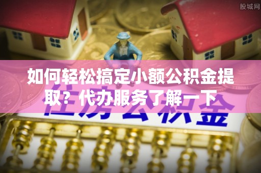 广饶如何轻松搞定小额公积金提取？代办服务了解一下