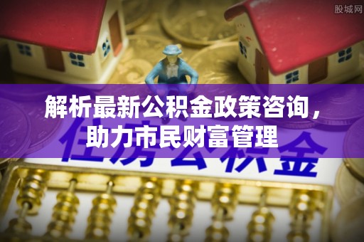 广饶解析最新公积金政策咨询，助力市民财富管理
