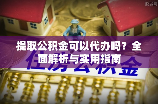 广饶提取公积金可以代办吗？全面解析与实用指南
