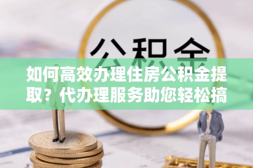 广饶如何高效办理住房公积金提取？代办理服务助您轻松搞定