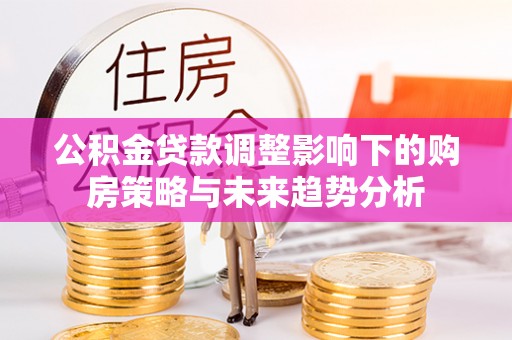 广饶公积金贷款调整影响下的购房策略与未来趋势分析