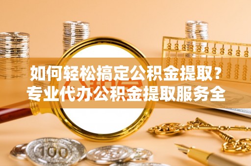 广饶如何轻松搞定公积金提取？专业代办公积金提取服务全解析