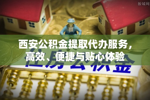 广饶西安公积金提取代办服务，高效、便捷与贴心体验