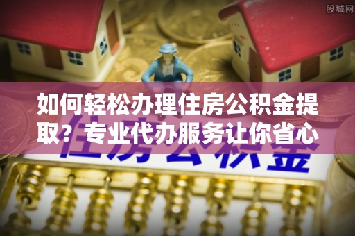 广饶如何轻松办理住房公积金提取？专业代办服务让你省心无忧