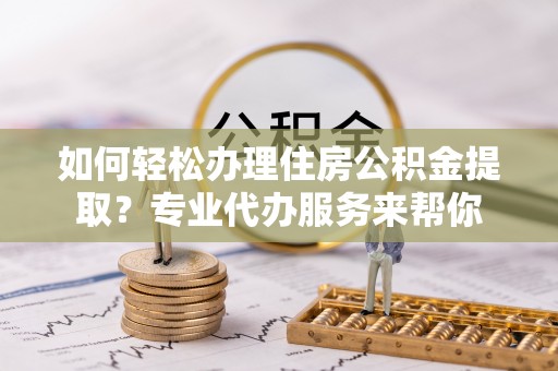 广饶如何轻松办理住房公积金提取？专业代办服务来帮你