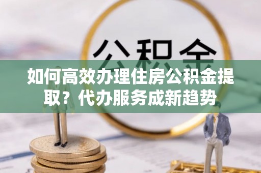 广饶如何高效办理住房公积金提取？代办服务成新趋势