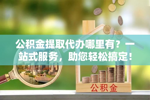 广饶公积金提取代办哪里有？一站式服务，助您轻松搞定！