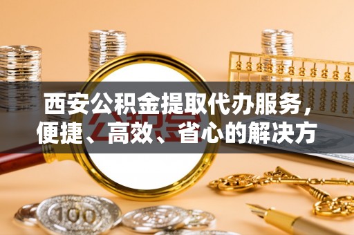 广饶西安公积金提取代办服务，便捷、高效、省心的解决方案