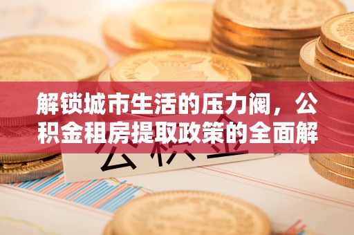 广饶解锁城市生活的压力阀，公积金租房提取政策的全面解析与实践指南