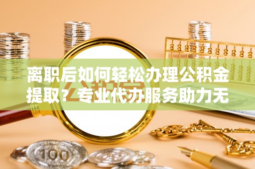 广饶离职后如何轻松办理公积金提取？专业代办服务助力无忧