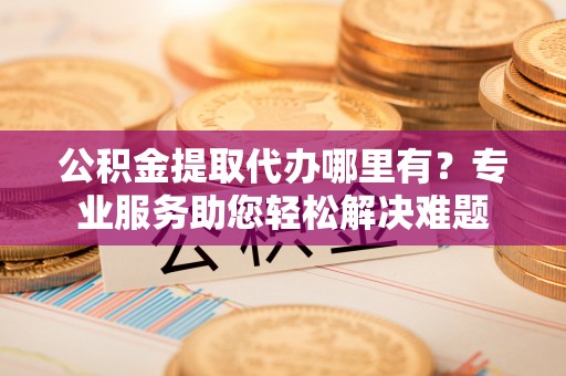 广饶公积金提取代办哪里有？专业服务助您轻松解决难题