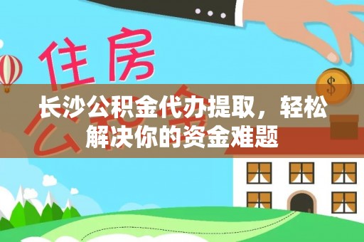 广饶长沙公积金代办提取，轻松解决你的资金难题