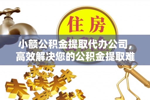 广饶小额公积金提取代办公司，高效解决您的公积金提取难题