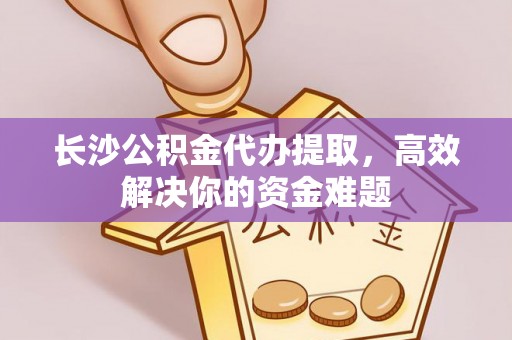 广饶长沙公积金代办提取，高效解决你的资金难题