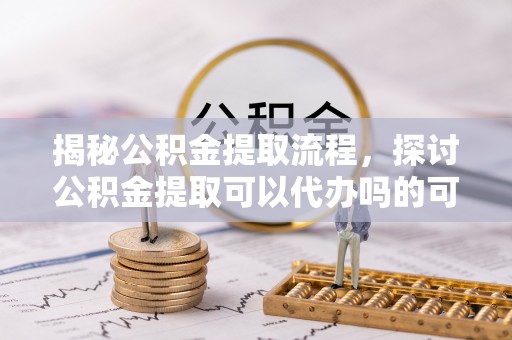广饶揭秘公积金提取流程，探讨公积金提取可以代办吗的可行性与注意事项