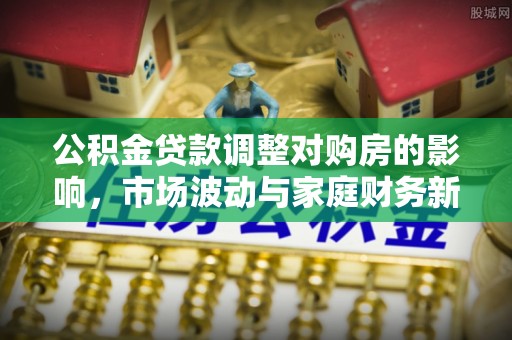 广饶公积金贷款调整对购房的影响，市场波动与家庭财务新趋势