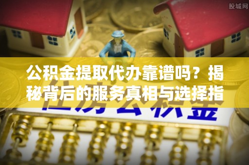 广饶公积金提取代办靠谱吗？揭秘背后的服务真相与选择指南