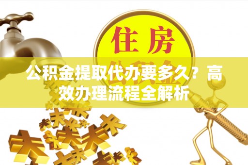 广饶公积金提取代办要多久？高效办理流程全解析