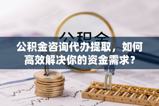 广饶公积金咨询代办提取，如何高效解决你的资金需求？