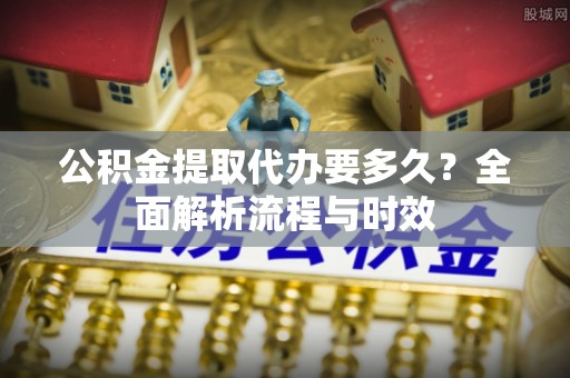 广饶公积金提取代办要多久？全面解析流程与时效