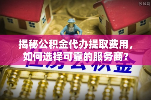 广饶揭秘公积金代办提取费用，如何选择可靠的服务商？