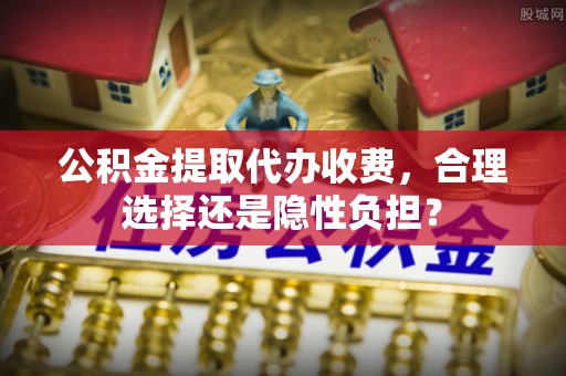 广饶公积金提取代办收费，合理选择还是隐性负担？