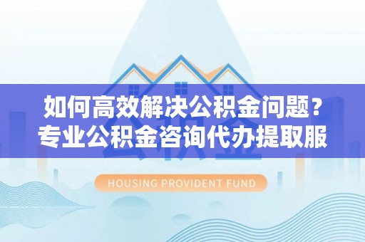 广饶如何高效解决公积金问题？专业公积金咨询代办提取服务来帮你