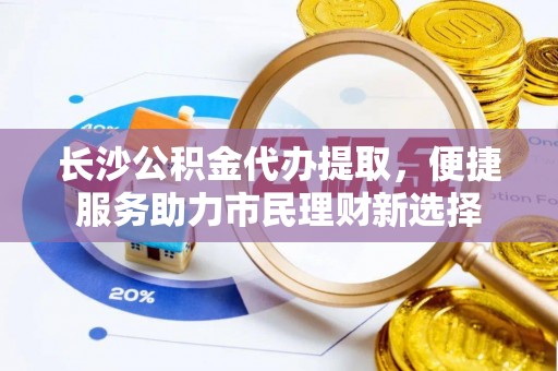 广饶长沙公积金代办提取，便捷服务助力市民理财新选择