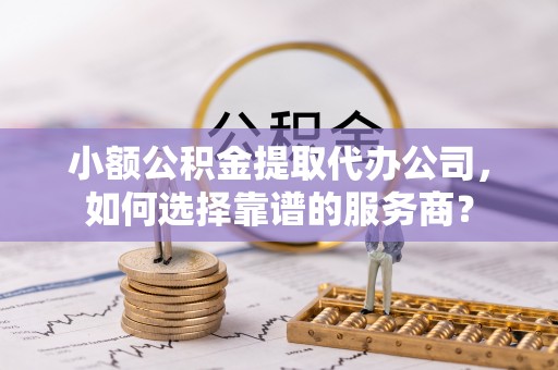 广饶小额公积金提取代办公司，如何选择靠谱的服务商？