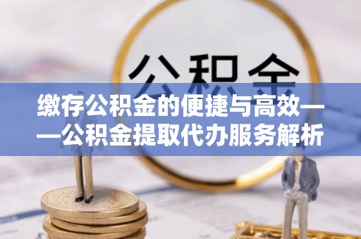 广饶缴存公积金的便捷与高效——公积金提取代办服务解析
