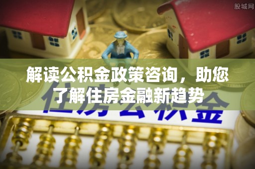 广饶解读公积金政策咨询，助您了解住房金融新趋势