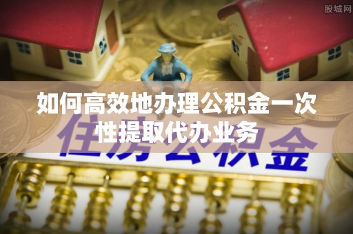 广饶如何高效地办理公积金一次性提取代办业务