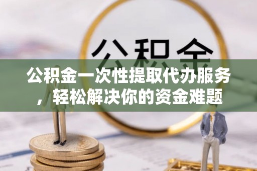 广饶公积金一次性提取代办服务，轻松解决你的资金难题