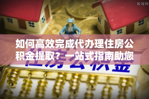 广饶如何高效完成代办理住房公积金提取？一站式指南助您轻松搞定