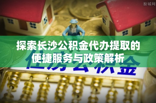 广饶探索长沙公积金代办提取的便捷服务与政策解析
