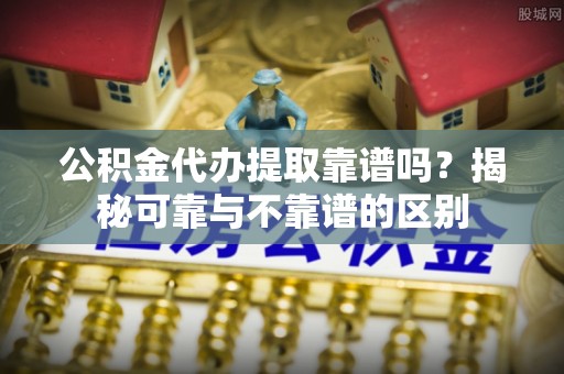 广饶公积金代办提取靠谱吗？揭秘可靠与不靠谱的区别