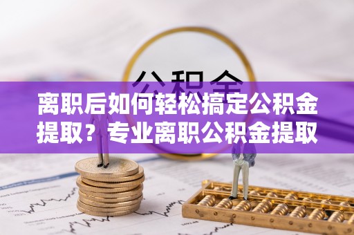 广饶离职后如何轻松搞定公积金提取？专业离职公积金提取代办服务来帮你
