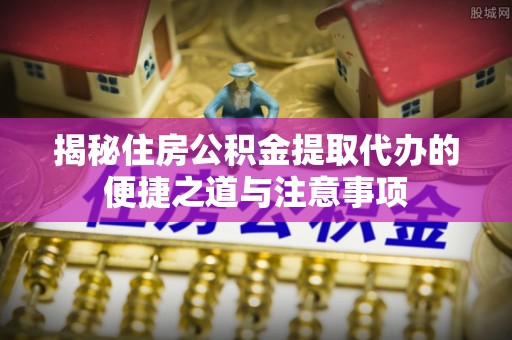 广饶揭秘住房公积金提取代办的便捷之道与注意事项