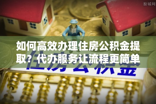 广饶如何高效办理住房公积金提取？代办服务让流程更简单