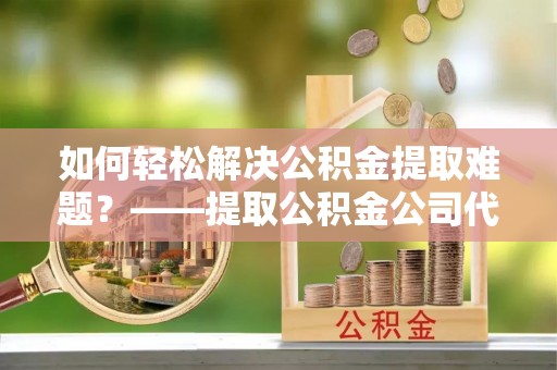 广饶如何轻松解决公积金提取难题？——提取公积金公司代办服务解析