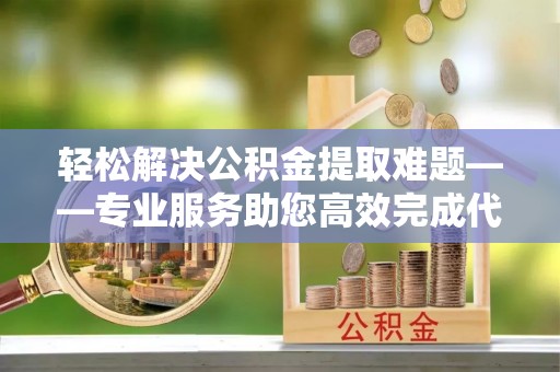 广饶轻松解决公积金提取难题——专业服务助您高效完成代办公积金提取