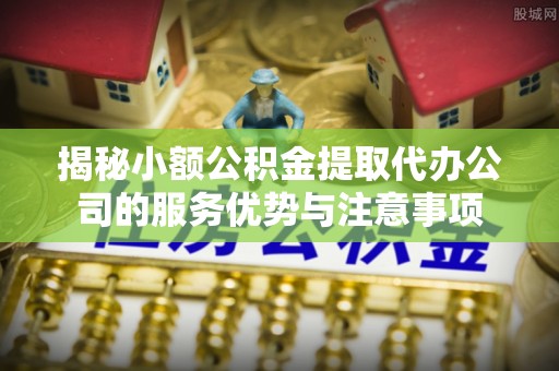 广饶揭秘小额公积金提取代办公司的服务优势与注意事项