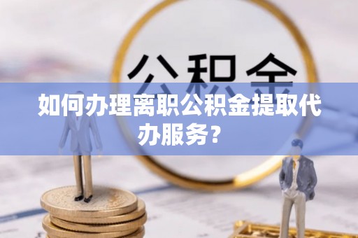 广饶如何办理离职公积金提取代办服务？