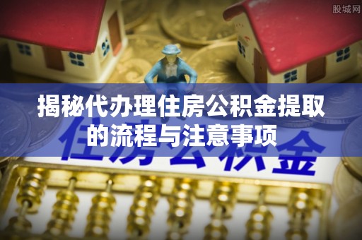 广饶揭秘代办理住房公积金提取的流程与注意事项