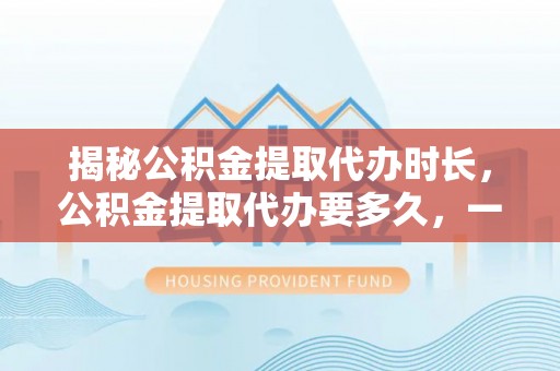 广饶揭秘公积金提取代办时长，公积金提取代办要多久，一文读懂全流程